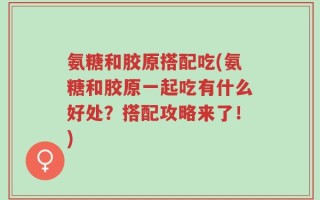 氨糖和胶原搭配吃(氨糖和胶原一起吃有什么好处？搭配攻略来了！)