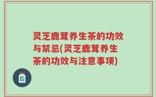 灵芝鹿茸养生茶的功效与禁忌(灵芝鹿茸养生茶的功效与注意事项)