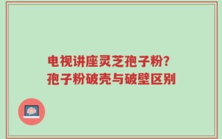 电视讲座灵芝孢子粉？孢子粉破壳与破壁区别