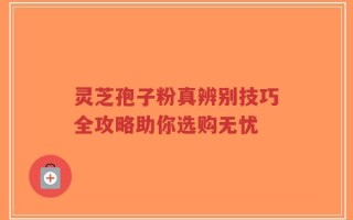 灵芝孢子粉真辨别技巧全攻略助你选购无忧