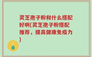 灵芝孢子粉和什么搭配好啊(灵芝孢子粉搭配推荐，提高健康免疫力)