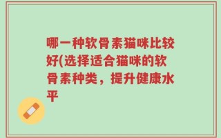 哪一种软骨素猫咪比较好(选择适合猫咪的软骨素种类，提升健康水平