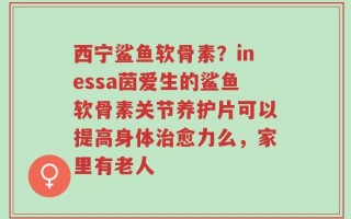 西宁鲨鱼软骨素？inessa茵爱生的鲨鱼软骨素关节养护片可以提高身体治愈力么，家里有老人