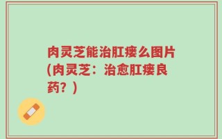 肉灵芝能治肛瘘么图片(肉灵芝：治愈肛瘘良药？)