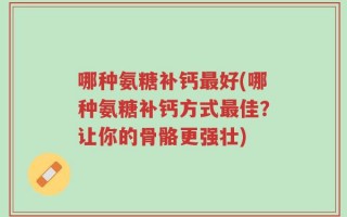 哪种氨糖补钙最好(哪种氨糖补钙方式最佳？让你的骨骼更强壮)