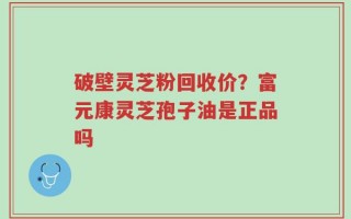 破壁灵芝粉回收价？富元康灵芝孢子油是正品吗