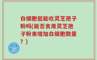 白细胞低能吃灵芝孢子粉吗(能否食用灵芝孢子粉来增加白细胞数量？)