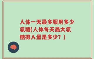 人体一天最多服用多少氨糖(人体每天最大氨糖摄入量是多少？)