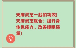 天麻灵芝一起的功效(天麻灵芝联合：提升身体免疫力，改善睡眠质量)