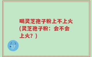 喝灵芝孢子粉上不上火(灵芝孢子粉：会不会上火？)