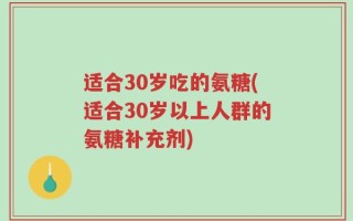 适合30岁吃的氨糖(适合30岁以上人群的氨糖补充剂)