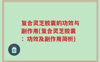 复合灵芝胶囊的功效与副作用(复合灵芝胶囊：功效及副作用简析)