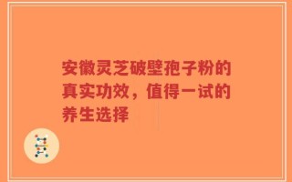 安徽灵芝破壁孢子粉的真实功效，值得一试的养生选择