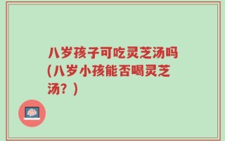 八岁孩子可吃灵芝汤吗(八岁小孩能否喝灵芝汤？)