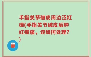 手指关节破皮周边泛红痒(手指关节破皮后肿红痒痛，该如何处理？)