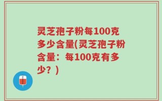 灵芝孢子粉每100克多少含量(灵芝孢子粉含量：每100克有多少？)