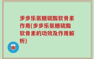 步步乐氨糖硫酸软骨素作用(步步乐氨糖硫酸软骨素的功效及作用解析)