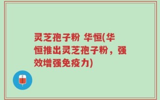 灵芝孢子粉 华恒(华恒推出灵芝孢子粉，强效增强免疫力)