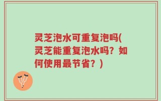 灵芝泡水可重复泡吗(灵芝能重复泡水吗？如何使用最节省？)