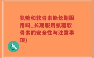 氨糖和软骨素能长期服用吗_长期服用氨糖软骨素的安全性与注意事项)