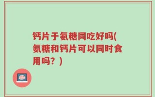 钙片于氨糖同吃好吗(氨糖和钙片可以同时食用吗？)