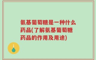 氨基葡萄糖是一种什么药品(了解氨基葡萄糖药品的作用及用途)
