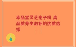 幸品堂灵芝孢子粉 高品质养生滋补的优质选择