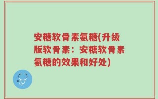 安糖软骨素氨糖(升级版软骨素：安糖软骨素氨糖的效果和好处)