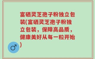 富硒灵芝孢子粉独立包装(富硒灵芝孢子粉独立包装，保障高品质，健康美好从每一粒开始)