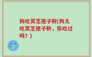狗吃灵芝孢子粉(狗儿吃灵芝孢子粉，你吃过吗？)