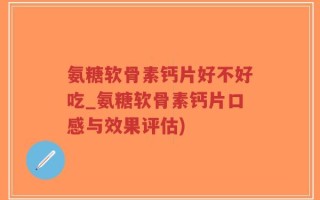 氨糖软骨素钙片好不好吃_氨糖软骨素钙片口感与效果评估)