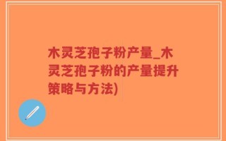 木灵芝孢子粉产量_木灵芝孢子粉的产量提升策略与方法)