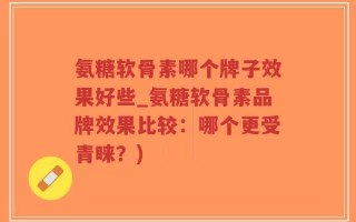 氨糖软骨素哪个牌子效果好些_氨糖软骨素品牌效果比较：哪个更受青睐？)