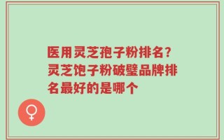 医用灵芝孢子粉排名？灵芝饱子粉破璧品牌排名最好的是哪个