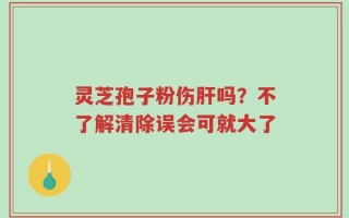 灵芝孢子粉伤肝吗？不了解清除误会可就大了