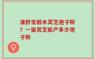 准野生椴木灵芝孢子粉？一亩灵芝能产多少孢子粉