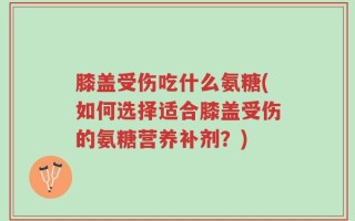 膝盖受伤吃什么氨糖(如何选择适合膝盖受伤的氨糖营养补剂？)