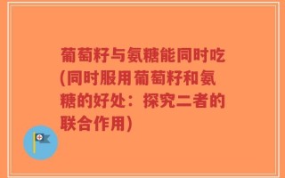 葡萄籽与氨糖能同时吃(同时服用葡萄籽和氨糖的好处：探究二者的联合作用)