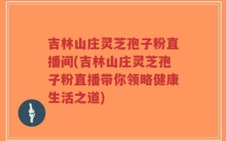 吉林山庄灵芝孢子粉直播间(吉林山庄灵芝孢子粉直播带你领略健康生活之道)