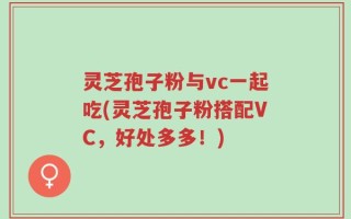 灵芝孢子粉与vc一起吃(灵芝孢子粉搭配VC，好处多多！)