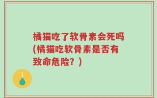 橘猫吃了软骨素会死吗(橘猫吃软骨素是否有致命危险？)