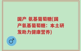 国产 氨基葡萄糖(国产氨基葡萄糖：本土研发助力健康营养)