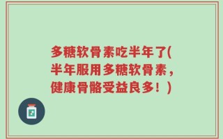 多糖软骨素吃半年了(半年服用多糖软骨素，健康骨骼受益良多！)