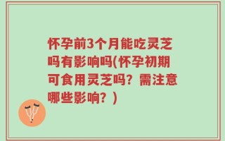 怀孕前3个月能吃灵芝吗有影响吗(怀孕初期可食用灵芝吗？需注意哪些影响？)