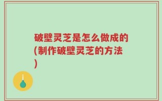 破壁灵芝是怎么做成的(制作破壁灵芝的方法)