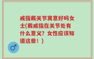 戒指戴关节寓意好吗女士(戴戒指在关节处有什么意义？女性应该知道这些！)
