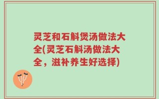 灵芝和石斛煲汤做法大全(灵芝石斛汤做法大全，滋补养生好选择)