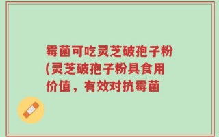 霉菌可吃灵芝破孢子粉(灵芝破孢子粉具食用价值，有效对抗霉菌
