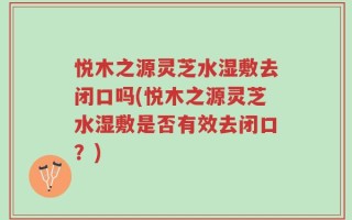悦木之源灵芝水湿敷去闭口吗(悦木之源灵芝水湿敷是否有效去闭口？)