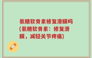 氨糖软骨素修复滑膜吗(氨糖软骨素：修复滑膜，减轻关节疼痛)